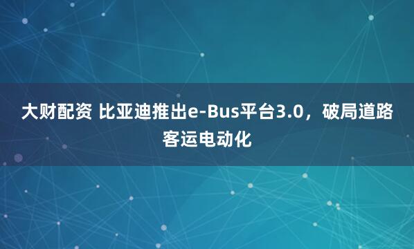 大财配资 比亚迪推出e-Bus平台3.0，破局道路客运电动化