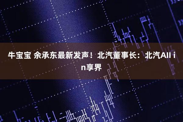 牛宝宝 余承东最新发声！北汽董事长：北汽AII in享界