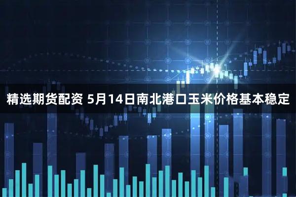 精选期货配资 5月14日南北港口玉米价格基本稳定