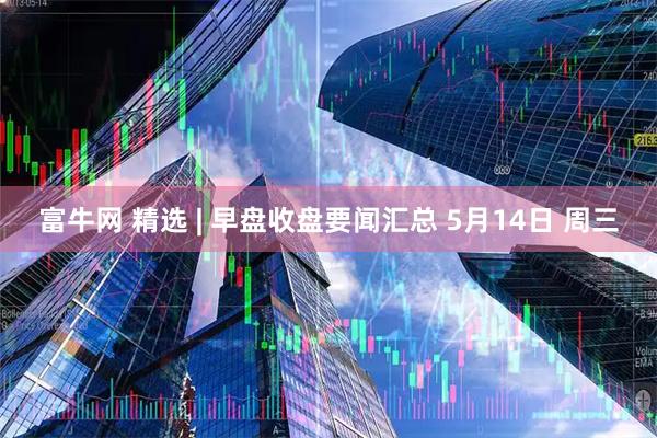 富牛网 精选 | 早盘收盘要闻汇总 5月14日 周三