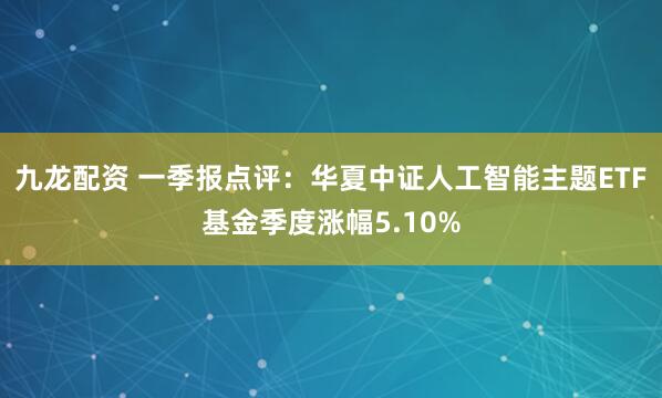 九龙配资 一季报点评：华夏中证人工智能主题ETF基金季度涨幅5.10%