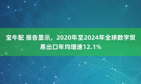 宝牛配 报告显示，2020年至2024年全球数字贸易出口年均增速12.1%