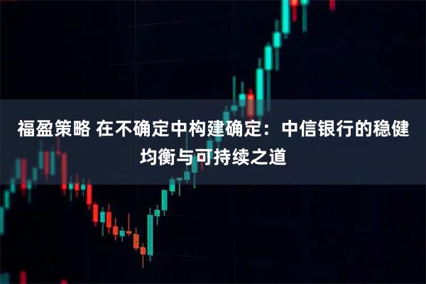 福盈策略 在不确定中构建确定：中信银行的稳健均衡与可持续之道