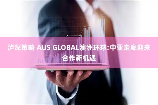 泸深策略 AUS GLOBAL澳洲环球:中亚走廊迎来合作新机遇