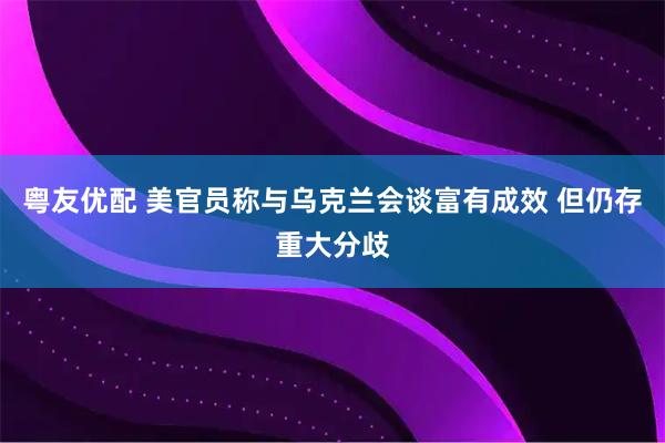 粤友优配 美官员称与乌克兰会谈富有成效 但仍存重大分歧