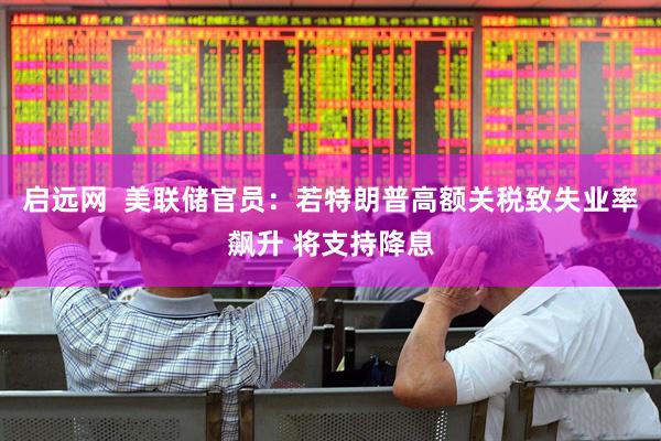 启远网  美联储官员：若特朗普高额关税致失业率飙升 将支持降息