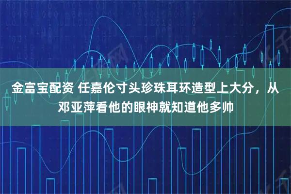 金富宝配资 任嘉伦寸头珍珠耳环造型上大分，从邓亚萍看他的眼神就知道他多帅