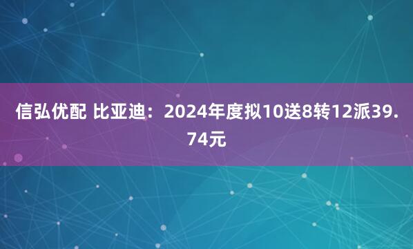 信弘优配 比亚迪：2024年度拟10送8转12派39.74元