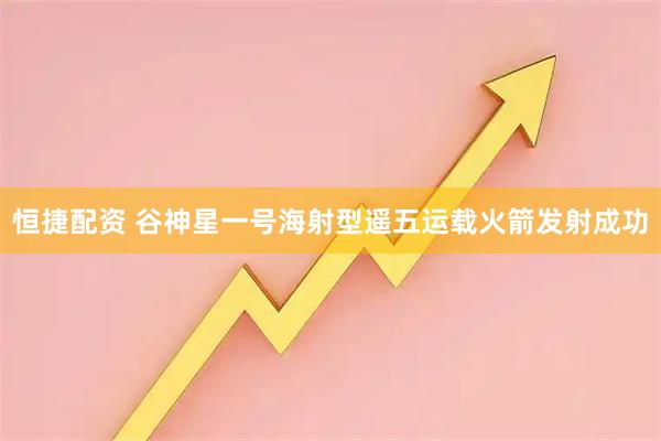 恒捷配资 谷神星一号海射型遥五运载火箭发射成功