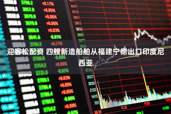 迎客松配资 四艘新造船舶从福建宁德出口印度尼西亚