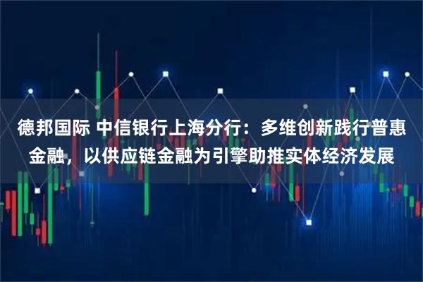 德邦国际 中信银行上海分行：多维创新践行普惠金融，以供应链金融为引擎助推实体经济发展