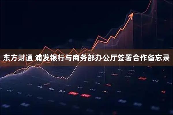 东方财通 浦发银行与商务部办公厅签署合作备忘录