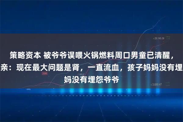 策略资本 被爷爷误喂火锅燃料周口男童已清醒，孩子父亲：现在最大问题是肾，一直流血，孩子妈妈没有埋怨爷爷