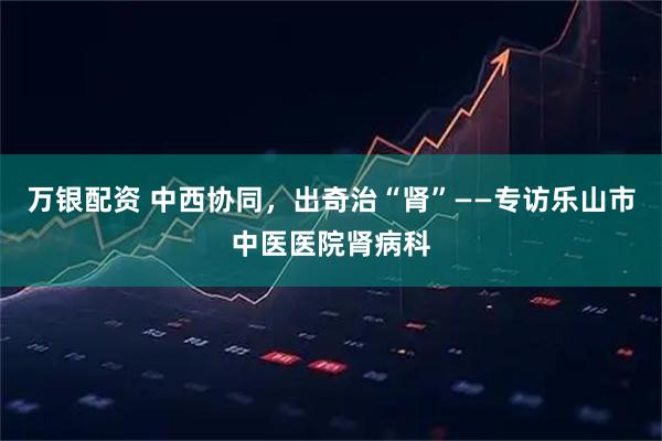 万银配资 中西协同，出奇治“肾”——专访乐山市中医医院肾病科