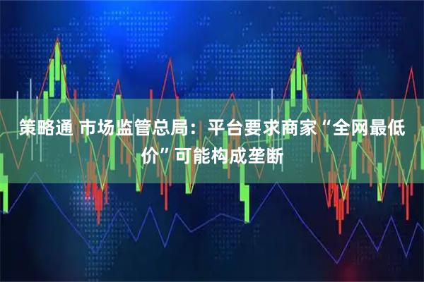 策略通 市场监管总局：平台要求商家“全网最低价”可能构成垄断