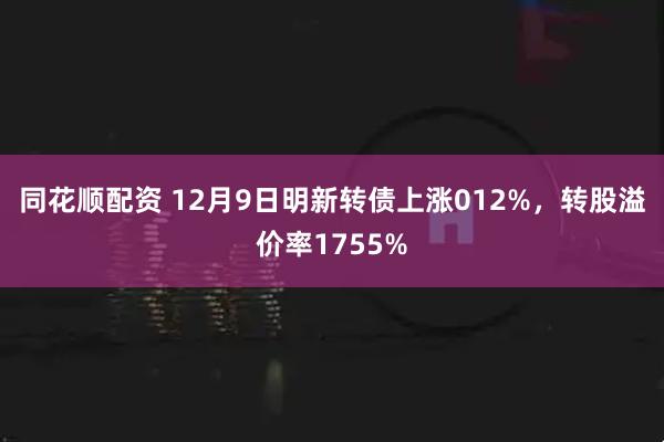 同花顺配资 12月9日明新转债上涨012%，转股溢价率1755%