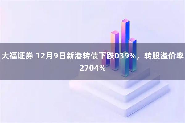 大福证券 12月9日新港转债下跌039%，转股溢价率2704%