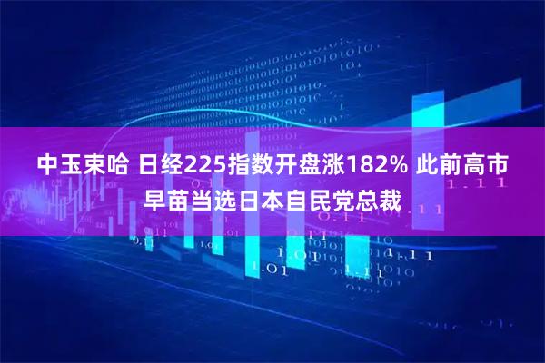 中玉束哈 日经225指数开盘涨182% 此前高市早苗当选日本自民党总裁