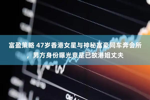 富盈策略 47岁香港女星与神秘富豪同车奔会所，男方身份曝光竟是已故港姐丈夫