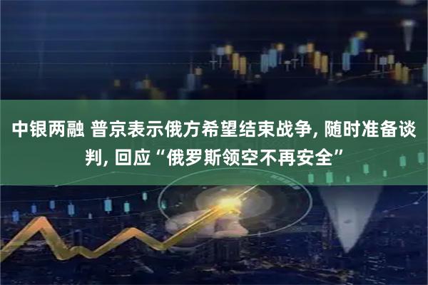 中银两融 普京表示俄方希望结束战争, 随时准备谈判, 回应“俄罗斯领空不再安全”